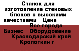  Станок для изготовление стеновых блоков с высокими качествами › Цена ­ 311 592 799 - Все города Бизнес » Оборудование   . Краснодарский край,Кропоткин г.